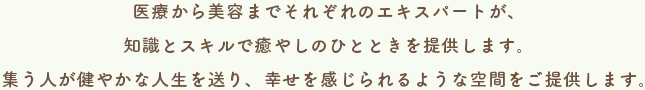 医療から美容までそれぞれのエキスパートが、知識とスキルで癒やしのひとときを提供します。集う人が健やかな人生を送り、幸せを感じられるような空間をご提供します。